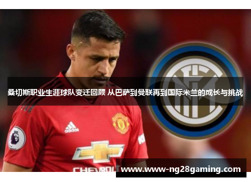 桑切斯职业生涯球队变迁回顾 从巴萨到曼联再到国际米兰的成长与挑战