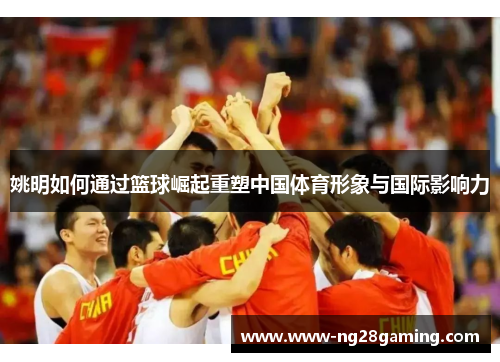 姚明如何通过篮球崛起重塑中国体育形象与国际影响力