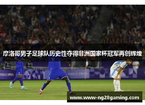 摩洛哥男子足球队历史性夺得非洲国家杯冠军再创辉煌