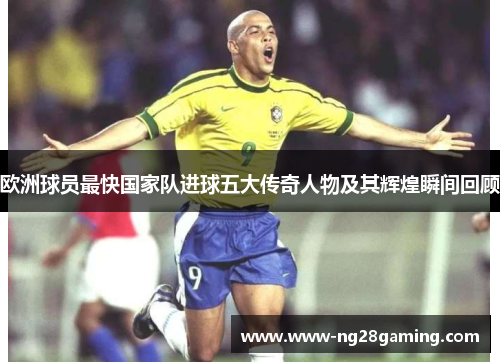 欧洲球员最快国家队进球五大传奇人物及其辉煌瞬间回顾