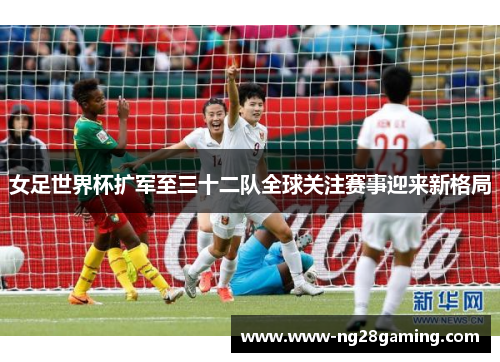 女足世界杯扩军至三十二队全球关注赛事迎来新格局