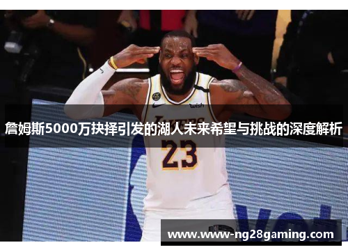 詹姆斯5000万抉择引发的湖人未来希望与挑战的深度解析