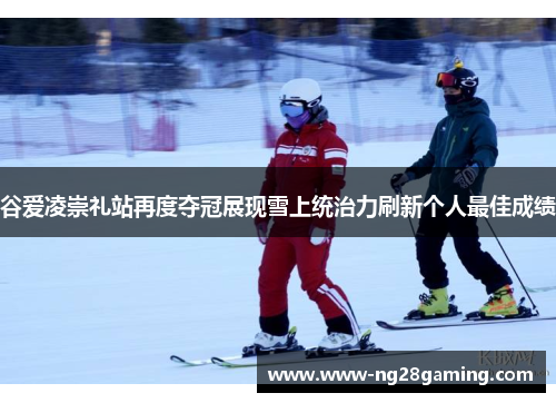 谷爱凌崇礼站再度夺冠展现雪上统治力刷新个人最佳成绩